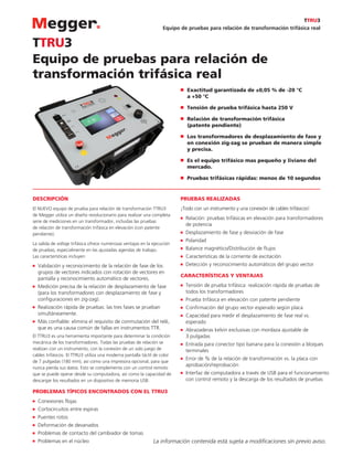 Equipo de pruebas para relación de transformación trifásica real
Equipo de pruebas para relación de
transformación trifásica real
TTRU3
DESCRIPCIÓN
El NUEVO equipo de prueba para relación de transformación TTRU3
de Megger utiliza un diseño revolucionario para realizar una completa
serie de mediciones en un transformador, incluidas las pruebas
de relación de transformación trifásica en elevación (con patente
pendiente).
La salida de voltaje trifásica ofrece numerosas ventajas en la ejecución
de pruebas, especialmente en las ajustadas agendas de trabajo.
Las características incluyen:
■	 Validación y reconocimiento de la relación de fase de los
grupos de vectores indicados con rotación de vectores en
pantalla y reconocimiento automático de vectores.
■	 Medición precisa de la relación de desplazamiento de fase
(para los transformadores con desplazamiento de fase y
configuraciones en zig-zag).
■	 Realización rápida de pruebas: las tres fases se prueban
simultáneamente.
■	 Más confiable: elimina el requisito de conmutación del relé,
que es una causa común de fallas en instrumentos TTR.
El TTRU3 es una herramienta importante para determinar la condición
mecánica de los transformadores. Todas las pruebas de relación se
realizan con un instrumento, con la conexión de un solo juego de
cables trifásicos. El TTRU3 utiliza una moderna pantalla táctil de color
de 7 pulgadas (180 mm), así como una impresora opcional, para que
nunca pierda sus datos. Esto se complementa con un control remoto
que se puede operar desde su computadora, así como la capacidad de
descargar los resultados en un dispositivo de memoria USB.
PROBLEMAS TÍPICOS ENCONTRADOS CON EL TTRU3
■	 Conexiones flojas
■	 Cortocircuitos entre espiras
■	 Puentes rotos
■	 Deformación de devanados
■	 Problemas de contacto del cambiador de tomas
■	 Problemas en el núcleo
PRUEBAS REALIZADAS
¡Todo con un instrumento y una conexión de cables trifásicos!
■	 Relación: pruebas trifásicas en elevación para transformadores
de potencia
■	 Desplazamiento de fase y desviación de fase
■	 Polaridad
■	 Balance magnético/Distribución de flujos
■	 Características de la corriente de excitación
■	 Detección y reconocimiento automáticos del grupo vector
CARACTERÍSTICAS Y VENTAJAS
■	 Tensión de prueba trifásica: realización rápida de pruebas de
todos los transformadores
■	 Prueba trifásica en elevación con patente pendiente
■	 Confirmación del grupo vector esperado según placa
■	 Capacidad para medir el desplazamiento de fase real vs.
esperado
■	 Abrazaderas kelvin exclusivas con mordaza ajustable de
3 pulgadas
■	 Entrada para conector tipo banana para la conexión a bloques
terminales
■	 Error de % de la relación de transformación vs. la placa con
aprobación/reprobación
■	 Interfaz de computadora a través de USB para el funcionamiento
con control remoto y la descarga de los resultados de pruebas
■■ Exactitud garantizada de ±0,05 % de -20 °C
a +50 °C
■■ Tensión de prueba trifásica hasta 250 V
■■ Relación de transformación trifásica
(patente pendiente)
■■ Los transformadores de desplazamiento de fase y
en conexión zig-zag se prueban de manera simple
y precisa.
■■ Es el equipo trifásico mas pequeño y liviano del
mercado.
■■ Pruebas trifásicas rápidas: menos de 10 segundos
TTRU3
La información contenida está sujeta a modificaciones sin previo aviso.
 