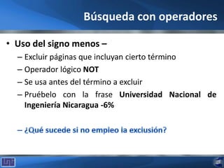 Búsqueda con operadores
• Uso del signo menos –
– Excluir páginas que incluyan cierto término
– Operador lógico NOT
– Se usa antes del término a excluir
– Pruébelo con la frase Universidad Nacional de
Ingeniería Nicaragua -6%
 