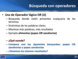 Búsqueda con operadores
• Uso de Operador lógico OR (ó)
– Búsqueda donde estén presentes cualquiera de los
términos
– Sinónimos de las palabras claves
– Mientras más palabras, más resultados
– Ejemplo alimentos (papas OR zanahorias)
 