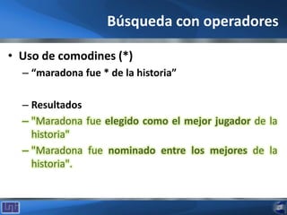 Búsqueda con operadores
• Uso de comodines (*)
– “maradona fue * de la historia”
– Resultados
– "Maradona fue elegido como el mejor jugador de la
historia"
– "Maradona fue nominado entre los mejores de la
historia".
 