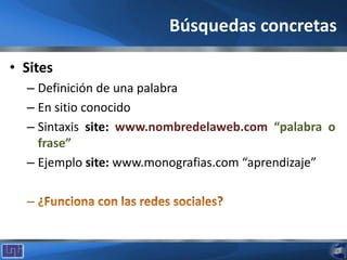 Búsquedas concretas
• Sites
– Definición de una palabra
– En sitio conocido
– Sintaxis site: www.nombredelaweb.com “palabra o
frase”
– Ejemplo site: www.monografias.com “aprendizaje”
 