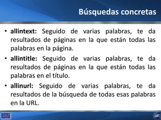Búsquedas concretas
• allintext: Seguido de varias palabras, te da
resultados de páginas en la que están todas las
palabras en la página.
• allintitle: Seguido de varias palabras, te da
resultados de páginas en la que están todas las
palabras en el título.
• allinurl: Seguido de varias palabras, te da
resultados de la búsqueda de todas esas palabras
en la URL.
 