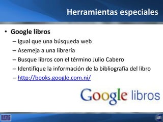 Herramientas especiales
• Google libros
– Igual que una búsqueda web
– Asemeja a una librería
– Busque libros con el término Julio Cabero
– Identifique la información de la bibliografía del libro
– http://books.google.com.ni/
 