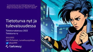 Tietoturva nyt ja
tulevaisuudessa​
Tietoturvakatsaus 2022
Tietoturva ry
30.8.2022
Jari Pirhonen, turvallisuusjohtaja
@japi999
“A comic book cover of a CISO fighting heroically
against the army of cyber criminals despite her small
budget and lacking resources.” (DALL·E 2 ; OpenAI)
 