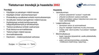 Copyright 2002 AtBusiness Communications Oyj / Jari Pirhonen 10.3.2002 Page: 2
Trendejä
• Käyttäjien ja palvelujen määrä kasvaa
• Käyttäjät entistä ”yksinkertaisempia”
• Protokollat ja sovellukset entistä monimutkaisempia
• Sovellusten tietoturvaongelmien määrä kasvaa
• Hyökkäykset entistä kehittyneempiä,
helppokäyttöisempiä ja tehokkaampia
• Tietoturvaratkaisut entistä vaativampia
• Pula tietoturva-ammattilaisista
• Tietomurtojen määrä kasvaa
• Ammattihakkereita
• Hactivism – mielenosoitukset verkossa
Tietoturvan trendejä ja haasteita 2002
Haasteita
• Verkottuminen
– yrityksen järjestelmät ”avataan” maailmalle
– yhteydet sovelluksiin saatava kaikkialta
– laillisten käyttäjien pääsyn helpottaminen avaa ovia
myös väärinkäyttäjille
• Laajennettavuus
– päivitykset verkon yli automaattisesti
– plug-init: käyttäjän ohjelmisto muuttuu lennossa
– mobile code: client-sovellus ”luovutetaan” käyttäjän
armoille
• Monimutkaisuus
– laajat, hajautetut järjestelmät, useille päätelaitteille,
aina saatavilla
– paljon valmiskomponentteja, protokollia,
middleware-ohjelmistoja, rajapintoja,…
 