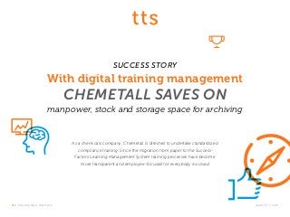 t t s k nowledge m at ter s .	www.tt-s.com
SUCCESS STORY
With digital training management
CHEMETALL SAVES ON
manpower, stock and storage space for archiving
As a chemicals company, Chemetall is directed to undertake standardized
compliance training. Since the migration from paper to the Success-
Factors Learning Management System training processes have become
more transparent and employee-focused for everybody involved.
 
