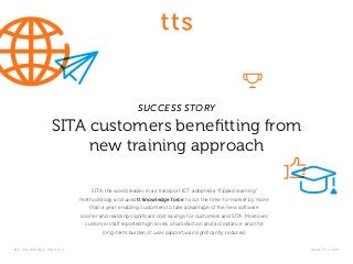t t s k nowledge m at ter s .	www.tt-s.com
SUCCESS STORY
SITA customers benefitting from
new training approach
SITA, the world leader in air transport ICT, adopted a “flipped learning”
methodology and used tt knowledge force to cut the time-to-market by more
than a year, enabling customers to take advantage of the new software
sooner and realizing significant cost savings for customers and SITA. Moreover,
customer staff reported high levels of satisfaction and acceptance, and the
long-term burden of user support was significantly reduced.
 