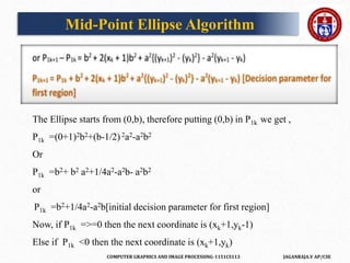 COMPUTER GRAPHICS AND IMAGE PROCESSING-1151CS113 JAGANRAJA.V AP/CSE
The Ellipse starts from (0,b), therefore putting (0,b) in P1k we get ,
P1k =(0+1)2b2+(b-1/2)2a2-a2b2
Or
P1k =b2+ b2 a2+1/4a2-a2b- a2b2
or
P1k =b2+1/4a2-a2b[initial decision parameter for first region]
Now, if P1k =>=0 then the next coordinate is (xk+1,yk-1)
Else if P1k <0 then the next coordinate is (xk+1,yk)
Mid-Point Ellipse Algorithm
 