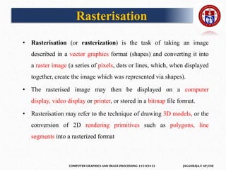 COMPUTER GRAPHICS AND IMAGE PROCESSING-1151CS113 JAGANRAJA.V AP/CSE
Rasterisation
• Rasterisation (or rasterization) is the task of taking an image
described in a vector graphics format (shapes) and converting it into
a raster image (a series of pixels, dots or lines, which, when displayed
together, create the image which was represented via shapes).
• The rasterised image may then be displayed on a computer
display, video display or printer, or stored in a bitmap file format.
• Rasterisation may refer to the technique of drawing 3D models, or the
conversion of 2D rendering primitives such as polygons, line
segments into a rasterized format
 