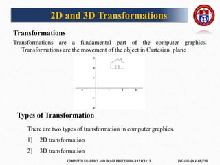 COMPUTER GRAPHICS AND IMAGE PROCESSING-1151CS113 JAGANRAJA.V AP/CSE
2D and 3D Transformations
Transformations
Transformations are a fundamental part of the computer graphics.
Transformations are the movement of the object in Cartesian plane .
Types of Transformation
There are two types of transformation in computer graphics.
1) 2D transformation
2) 3D transformation
 