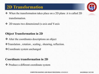 COMPUTER GRAPHICS AND IMAGE PROCESSING-1151CS113 JAGANRAJA.V AP/CSE
 When the transformation takes place on a 2D plane .it is called 2D
transformation.
 2D means two dimensional (x-axis and Y-axis
Object Transformation in 2D
 Alter the coordinates descriptions an object
Translation , rotation , scaling , shearing, reflection.
Coordinate system unchanged
Coordinate transformation in 2D
 Produce a different coordinate system
2D Transformation
 