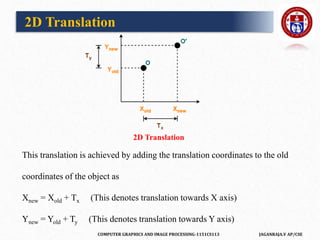 COMPUTER GRAPHICS AND IMAGE PROCESSING-1151CS113 JAGANRAJA.V AP/CSE
This translation is achieved by adding the translation coordinates to the old
coordinates of the object as
Xnew = Xold + Tx (This denotes translation towards X axis)
Ynew = Yold + Ty (This denotes translation towards Y axis)
2D Translation
2D Translation
 