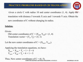 COMPUTER GRAPHICS AND IMAGE PROCESSING-1151CS113 JAGANRAJA.V AP/CSE
PRACTICE PROBLEMS BASED ON 2D TRANSLATION
Given a circle C with radius 10 and center coordinates (1, 4). Apply the
translation with distance 5 towards X axis and 1 towards Y axis. Obtain the
new coordinates of C without changing its radius.
Solution-
Given-
Old center coordinates of C = (Xold, Yold) = (1, 4)
Translation vector = (Tx, Ty) = (5, 1)
Let the new center coordinates of C = (Xnew, Ynew).
Applying the translation equations, we have-
Xnew = Xold + Tx = 1 + 5 = 6
Ynew = Yold + Ty = 4 + 1 = 5
Thus, New center coordinates of C = (6, 5).
 