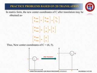 COMPUTER GRAPHICS AND IMAGE PROCESSING-1151CS113 JAGANRAJA.V AP/CSE
In matrix form, the new center coordinates of C after translation may be
obtained as-
Thus, New center coordinates of C = (6, 5).
PRACTICE PROBLEMS BASED ON 2D TRANSLATION
 