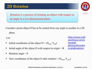 COMPUTER GRAPHICS AND IMAGE PROCESSING-1151CS113 JAGANRAJA.V AP/CSE
Rotation is a process of rotating an object with respect to
an angle in a two dimensional plane.
Consider a point object O has to be rotated from one angle to another in a 2D
plane.
Let-
 Initial coordinates of the object O = (Xold, Yold)
 Initial angle of the object O with respect to origin = Φ
 Rotation angle = θ
 New coordinates of the object O after rotation = (Xnew, Ynew)
2D Rotation
https://www.math
warehouse.com/a
nimated-
gifs/transformatio
ns.php#rotations
 