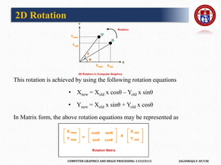 COMPUTER GRAPHICS AND IMAGE PROCESSING-1151CS113 JAGANRAJA.V AP/CSE
This rotation is achieved by using the following rotation equations
• Xnew = Xold x cosθ – Yold x sinθ
• Ynew = Xold x sinθ + Yold x cosθ
In Matrix form, the above rotation equations may be represented as
2D Rotation
 