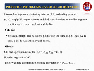 COMPUTER GRAPHICS AND IMAGE PROCESSING-1151CS113 JAGANRAJA.V AP/CSE
Given a line segment with starting point as (0, 0) and ending point as
(4, 4). Apply 30 degree rotation anticlockwise direction on the line segment
and find out the new coordinates of the line.
Solution-
We rotate a straight line by its end points with the same angle. Then, we re-
draw a line between the new end points.
Given-
Old ending coordinates of the line = (Xold, Yold) = (4, 4)
Rotation angle = θ = 30º
Let new ending coordinates of the line after rotation = (Xnew, Ynew).
PRACTICE PROBLEMS BASED ON 2D ROTATION
 