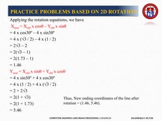 COMPUTER GRAPHICS AND IMAGE PROCESSING-1151CS113 JAGANRAJA.V AP/CSE
Applying the rotation equations, we have
Xnew = Xold x cosθ – Yold x sinθ
= 4 x cos30º – 4 x sin30º
= 4 x (√3 / 2) – 4 x (1 / 2)
= 2√3 – 2
= 2(√3 – 1)
= 2(1.73 – 1)
= 1.46
Ynew = Xold x sinθ + Yold x cosθ
= 4 x sin30º + 4 x cos30º
= 4 x (1 / 2) + 4 x (√3 / 2)
= 2 + 2√3
= 2(1 + √3)
= 2(1 + 1.73)
= 5.46
PRACTICE PROBLEMS BASED ON 2D ROTATION
Thus, New ending coordinates of the line after
rotation = (1.46, 5.46).
 