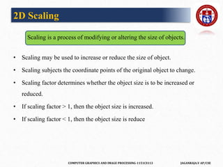 COMPUTER GRAPHICS AND IMAGE PROCESSING-1151CS113 JAGANRAJA.V AP/CSE
2D Scaling
Scaling is a process of modifying or altering the size of objects.
• Scaling may be used to increase or reduce the size of object.
• Scaling subjects the coordinate points of the original object to change.
• Scaling factor determines whether the object size is to be increased or
reduced.
• If scaling factor > 1, then the object size is increased.
• If scaling factor < 1, then the object size is reduce
 