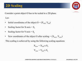 COMPUTER GRAPHICS AND IMAGE PROCESSING-1151CS113 JAGANRAJA.V AP/CSE
Consider a point object O has to be scaled in a 2D plane.
Let-
• Initial coordinates of the object O = (Xold, Yold)
• Scaling factor for X-axis = Sx
• Scaling factor for Y-axis = Sy
• New coordinates of the object O after scaling = (Xnew, Ynew)
This scaling is achieved by using the following scaling equations
Xnew = Xold x Sx
Ynew = Yold x Sy
2D Scaling
 