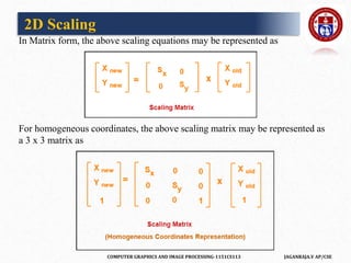 COMPUTER GRAPHICS AND IMAGE PROCESSING-1151CS113 JAGANRAJA.V AP/CSE
In Matrix form, the above scaling equations may be represented as
For homogeneous coordinates, the above scaling matrix may be represented as
a 3 x 3 matrix as
2D Scaling
 