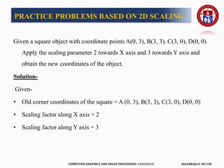 COMPUTER GRAPHICS AND IMAGE PROCESSING-1151CS113 JAGANRAJA.V AP/CSE
Given a square object with coordinate points A(0, 3), B(3, 3), C(3, 0), D(0, 0).
Apply the scaling parameter 2 towards X axis and 3 towards Y axis and
obtain the new coordinates of the object.
Solution-
Given-
• Old corner coordinates of the square = A (0, 3), B(3, 3), C(3, 0), D(0, 0)
• Scaling factor along X axis = 2
• Scaling factor along Y axis = 3
PRACTICE PROBLEMS BASED ON 2D SCALING
 