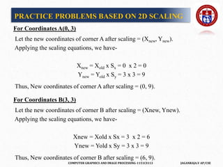 COMPUTER GRAPHICS AND IMAGE PROCESSING-1151CS113 JAGANRAJA.V AP/CSE
For Coordinates A(0, 3)
Let the new coordinates of corner A after scaling = (Xnew, Ynew).
Applying the scaling equations, we have-
Xnew = Xold x Sx = 0 x 2 = 0
Ynew = Yold x Sy = 3 x 3 = 9
Thus, New coordinates of corner A after scaling = (0, 9).
For Coordinates B(3, 3)
Let the new coordinates of corner B after scaling = (Xnew, Ynew).
Applying the scaling equations, we have-
Xnew = Xold x Sx = 3 x 2 = 6
Ynew = Yold x Sy = 3 x 3 = 9
Thus, New coordinates of corner B after scaling = (6, 9).
PRACTICE PROBLEMS BASED ON 2D SCALING
 