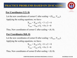 COMPUTER GRAPHICS AND IMAGE PROCESSING-1151CS113 JAGANRAJA.V AP/CSE
For Coordinates C(3, 0)
Let the new coordinates of corner C after scaling = (Xnew, Ynew).
Applying the scaling equations, we have-
Xnew = Xold x Sx = 3 x 2 = 6
Ynew = Yold x Sy = 0 x 3 = 0
Thus, New coordinates of corner C after scaling = (6, 0).
For Coordinates D(0, 0)
Let the new coordinates of corner D after scaling = (Xnew, Ynew).
Applying the scaling equations, we have-
Xnew = Xold x Sx = 0 x 2 = 0
Ynew = Yold x Sy = 0 x 3 = 0
Thus, New coordinates of corner D after scaling = (0, 0).
PRACTICE PROBLEMS BASED ON 2D SCALING
 