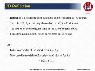 COMPUTER GRAPHICS AND IMAGE PROCESSING-1151CS113 JAGANRAJA.V AP/CSE
• Reflection is a kind of rotation where the angle of rotation is 180 degree.
• The reflected object is always formed on the other side of mirror.
• The size of reflected object is same as the size of original object.
• Consider a point object O has to be reflected in a 2D plane.
Let-
• Initial coordinates of the object O = (Xold, Yold)
• New coordinates of the reflected object O after reflection
= (Xnew, Ynew)
2D Reflection
 