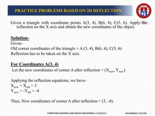 COMPUTER GRAPHICS AND IMAGE PROCESSING-1151CS113 JAGANRAJA.V AP/CSE
PRACTICE PROBLEMS BASED ON 2D REFLECTION
Given a triangle with coordinate points A(3, 4), B(6, 4), C(5, 6). Apply the
reflection on the X axis and obtain the new coordinates of the object.
Solution-
Given-
Old corner coordinates of the triangle = A (3, 4), B(6, 4), C(5, 6)
Reflection has to be taken on the X axis
For Coordinates A(3, 4)
Let the new coordinates of corner A after reflection = (Xnew, Ynew).
Applying the reflection equations, we have-
Xnew = Xold = 3
Ynew = -Yold = -4
Thus, New coordinates of corner A after reflection = (3, -4).
 
