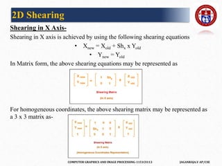COMPUTER GRAPHICS AND IMAGE PROCESSING-1151CS113 JAGANRAJA.V AP/CSE
Shearing in X Axis-
Shearing in X axis is achieved by using the following shearing equations
• Xnew = Xold + Shx x Yold
• Ynew = Yold
In Matrix form, the above shearing equations may be represented as
For homogeneous coordinates, the above shearing matrix may be represented as
a 3 x 3 matrix as-
2D Shearing
 