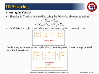 COMPUTER GRAPHICS AND IMAGE PROCESSING-1151CS113 JAGANRAJA.V AP/CSE
Shearing in Y Axis-
• Shearing in Y axis is achieved by using the following shearing equations
• Xnew = Xold
• Ynew = Yold + Shy x Xold
• In Matrix form, the above shearing equations may be represented as-
For homogeneous coordinates, the above shearing matrix may be represented
as a 3 x 3 matrix as
2D Shearing
 