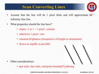 COMPUTER GRAPHICS AND IMAGE PROCESSING-1151CS113 JAGANRAJA.V AP/CSE
Scan Converting Lines
• Assume that the line will be 1 pixel thick and will approximate an
infinitely fine line
• What properties should the line have?
• slopes -1 to 1 = 1 pixel / column
• otherwise 1 pixel / row
• constant brightness (irrespective of length or orientation)
• drawn as rapidly as possible
• Other considerations:
• pen style, line style, end point (rounded?),aliasing
 