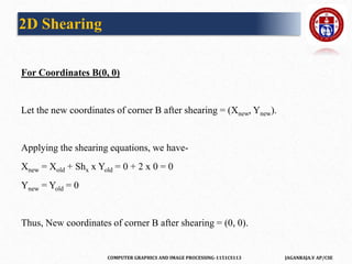 COMPUTER GRAPHICS AND IMAGE PROCESSING-1151CS113 JAGANRAJA.V AP/CSE
For Coordinates B(0, 0)
Let the new coordinates of corner B after shearing = (Xnew, Ynew).
Applying the shearing equations, we have-
Xnew = Xold + Shx x Yold = 0 + 2 x 0 = 0
Ynew = Yold = 0
Thus, New coordinates of corner B after shearing = (0, 0).
2D Shearing
 