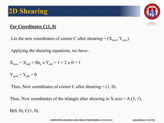 COMPUTER GRAPHICS AND IMAGE PROCESSING-1151CS113 JAGANRAJA.V AP/CSE
For Coordinates C(1, 0)
Let the new coordinates of corner C after shearing = (Xnew, Ynew).
Applying the shearing equations, we have-
Xnew = Xold + Shx x Yold = 1 + 2 x 0 = 1
Ynew = Yold = 0
Thus, New coordinates of corner C after shearing = (1, 0).
Thus, New coordinates of the triangle after shearing in X axis = A (3, 1),
B(0, 0), C(1, 0).
2D Shearing
 