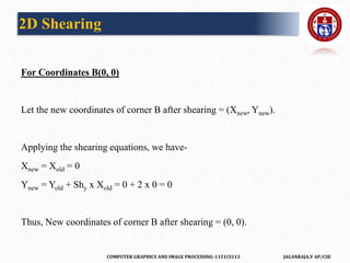 COMPUTER GRAPHICS AND IMAGE PROCESSING-1151CS113 JAGANRAJA.V AP/CSE
For Coordinates B(0, 0)
Let the new coordinates of corner B after shearing = (Xnew, Ynew).
Applying the shearing equations, we have-
Xnew = Xold = 0
Ynew = Yold + Shy x Xold = 0 + 2 x 0 = 0
Thus, New coordinates of corner B after shearing = (0, 0).
2D Shearing
 