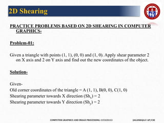 COMPUTER GRAPHICS AND IMAGE PROCESSING-1151CS113 JAGANRAJA.V AP/CSE
PRACTICE PROBLEMS BASED ON 2D SHEARING IN COMPUTER
GRAPHICS-
Problem-01:
Given a triangle with points (1, 1), (0, 0) and (1, 0). Apply shear parameter 2
on X axis and 2 on Y axis and find out the new coordinates of the object.
Solution-
Given-
Old corner coordinates of the triangle = A (1, 1), B(0, 0), C(1, 0)
Shearing parameter towards X direction (Shx) = 2
Shearing parameter towards Y direction (Shy) = 2
2D Shearing
 