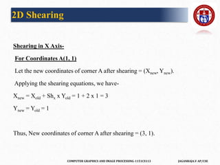 COMPUTER GRAPHICS AND IMAGE PROCESSING-1151CS113 JAGANRAJA.V AP/CSE
Shearing in X Axis-
For Coordinates A(1, 1)
Let the new coordinates of corner A after shearing = (Xnew, Ynew).
Applying the shearing equations, we have-
Xnew = Xold + Shx x Yold = 1 + 2 x 1 = 3
Ynew = Yold = 1
Thus, New coordinates of corner A after shearing = (3, 1).
2D Shearing
 