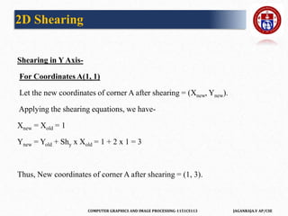 COMPUTER GRAPHICS AND IMAGE PROCESSING-1151CS113 JAGANRAJA.V AP/CSE
Shearing in Y Axis-
For Coordinates A(1, 1)
Let the new coordinates of corner A after shearing = (Xnew, Ynew).
Applying the shearing equations, we have-
Xnew = Xold = 1
Ynew = Yold + Shy x Xold = 1 + 2 x 1 = 3
Thus, New coordinates of corner A after shearing = (1, 3).
2D Shearing
 