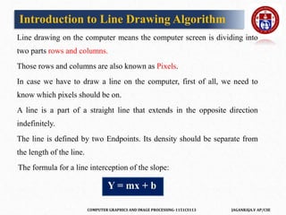 COMPUTER GRAPHICS AND IMAGE PROCESSING-1151CS113 JAGANRAJA.V AP/CSE
Introduction to Line Drawing Algorithm
Line drawing on the computer means the computer screen is dividing into
two parts rows and columns.
Those rows and columns are also known as Pixels.
In case we have to draw a line on the computer, first of all, we need to
know which pixels should be on.
A line is a part of a straight line that extends in the opposite direction
indefinitely.
The line is defined by two Endpoints. Its density should be separate from
the length of the line.
The formula for a line interception of the slope:
Y = mx + b
 