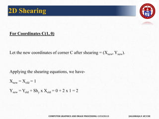 COMPUTER GRAPHICS AND IMAGE PROCESSING-1151CS113 JAGANRAJA.V AP/CSE
For Coordinates C(1, 0)
Let the new coordinates of corner C after shearing = (Xnew, Ynew).
Applying the shearing equations, we have-
Xnew = Xold = 1
Ynew = Yold + Shy x Xold = 0 + 2 x 1 = 2
2D Shearing
 