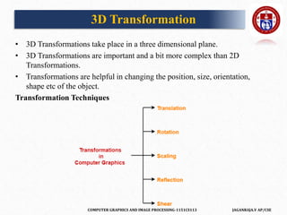 COMPUTER GRAPHICS AND IMAGE PROCESSING-1151CS113 JAGANRAJA.V AP/CSE
3D Transformation
• 3D Transformations take place in a three dimensional plane.
• 3D Transformations are important and a bit more complex than 2D
Transformations.
• Transformations are helpful in changing the position, size, orientation,
shape etc of the object.
Transformation Techniques
 