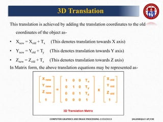 COMPUTER GRAPHICS AND IMAGE PROCESSING-1151CS113 JAGANRAJA.V AP/CSE
This translation is achieved by adding the translation coordinates to the old
coordinates of the object as-
• Xnew = Xold + Tx (This denotes translation towards X axis)
• Ynew = Yold + Ty (This denotes translation towards Y axis)
• Znew = Zold + Tz (This denotes translation towards Z axis)
In Matrix form, the above translation equations may be represented as-
3D Translation
 