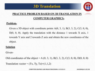 COMPUTER GRAPHICS AND IMAGE PROCESSING-1151CS113 JAGANRAJA.V AP/CSE
PRACTICE PROBLEM BASED ON 3D TRANSLATION IN
COMPUTER GRAPHICS-
Problem-
Given a 3D object with coordinate points A(0, 3, 1), B(3, 3, 2), C(3, 0, 0),
D(0, 0, 0). Apply the translation with the distance 1 towards X axis, 1
towards Y axis and 2 towards Z axis and obtain the new coordinates of the
object.
Solution
Given-
Old coordinates of the object = A (0, 3, 1), B(3, 3, 2), C(3, 0, 0), D(0, 0, 0)
Translation vector = (Tx, Ty, Tz)=(1,1,2)
3D Translation
 