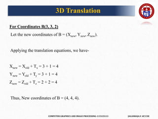 COMPUTER GRAPHICS AND IMAGE PROCESSING-1151CS113 JAGANRAJA.V AP/CSE
For Coordinates B(3, 3, 2)
Let the new coordinates of B = (Xnew, Ynew, Znew).
Applying the translation equations, we have-
Xnew = Xold + Tx = 3 + 1 = 4
Ynew = Yold + Ty = 3 + 1 = 4
Znew = Zold + Tz = 2 + 2 = 4
Thus, New coordinates of B = (4, 4, 4).
3D Translation
 