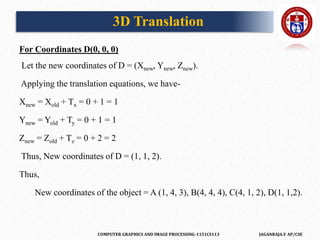 COMPUTER GRAPHICS AND IMAGE PROCESSING-1151CS113 JAGANRAJA.V AP/CSE
For Coordinates D(0, 0, 0)
Let the new coordinates of D = (Xnew, Ynew, Znew).
Applying the translation equations, we have-
Xnew = Xold + Tx = 0 + 1 = 1
Ynew = Yold + Ty = 0 + 1 = 1
Znew = Zold + Tz = 0 + 2 = 2
Thus, New coordinates of D = (1, 1, 2).
Thus,
New coordinates of the object = A (1, 4, 3), B(4, 4, 4), C(4, 1, 2), D(1, 1,2).
3D Translation
 
