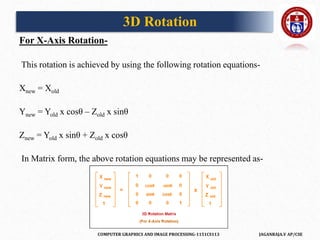 COMPUTER GRAPHICS AND IMAGE PROCESSING-1151CS113 JAGANRAJA.V AP/CSE
For X-Axis Rotation-
This rotation is achieved by using the following rotation equations-
Xnew = Xold
Ynew = Yold x cosθ – Zold x sinθ
Znew = Yold x sinθ + Zold x cosθ
In Matrix form, the above rotation equations may be represented as-
3D Rotation
 