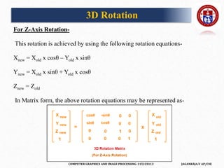 COMPUTER GRAPHICS AND IMAGE PROCESSING-1151CS113 JAGANRAJA.V AP/CSE
For Z-Axis Rotation-
This rotation is achieved by using the following rotation equations-
Xnew = Xold x cosθ – Yold x sinθ
Ynew = Xold x sinθ + Yold x cosθ
Znew = Zold
In Matrix form, the above rotation equations may be represented as-
3D Rotation
 