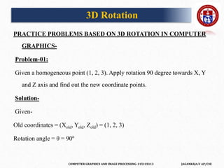 COMPUTER GRAPHICS AND IMAGE PROCESSING-1151CS113 JAGANRAJA.V AP/CSE
PRACTICE PROBLEMS BASED ON 3D ROTATION IN COMPUTER
GRAPHICS-
Problem-01:
Given a homogeneous point (1, 2, 3). Apply rotation 90 degree towards X, Y
and Z axis and find out the new coordinate points.
Solution-
Given-
Old coordinates = (Xold, Yold, Zold) = (1, 2, 3)
Rotation angle = θ = 90º
3D Rotation
 
