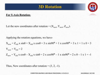 COMPUTER GRAPHICS AND IMAGE PROCESSING-1151CS113 JAGANRAJA.V AP/CSE
For Y-Axis Rotation-
Let the new coordinates after rotation = (Xnew, Ynew, Znew).
Applying the rotation equations, we have-
Xnew = Zold x sinθ + Xold x cosθ = 3 x sin90° + 1 x cos90° = 3 x 1 + 1 x 0 = 3
Ynew = Yold = 2
Znew = Yold x cosθ – Xold x sinθ = 2 x cos90° – 1 x sin90° = 2 x 0 – 1 x 1 = -1
Thus, New coordinates after rotation = (3, 2, -1).
3D Rotation
 